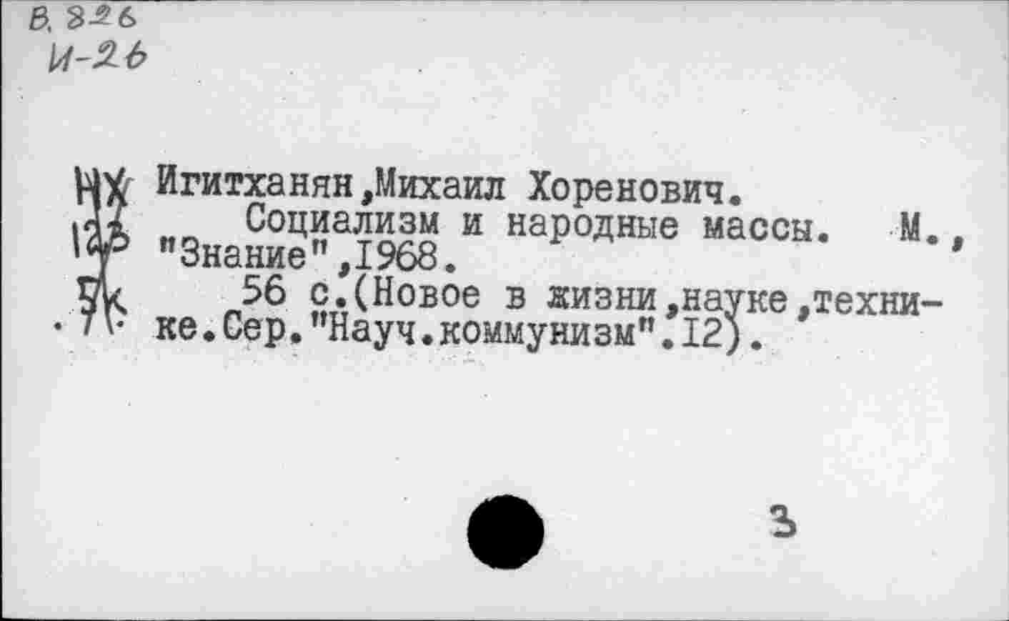 ﻿&. 3^6 м-м
Игитханян,Михаил Хоренович.
.Д? Социализм и народные массы. М 'у "Знание”,1968.
56 с.(Новое в жизни,науке,техни
/'• ке.Сер."Науч.коммунизм".12).